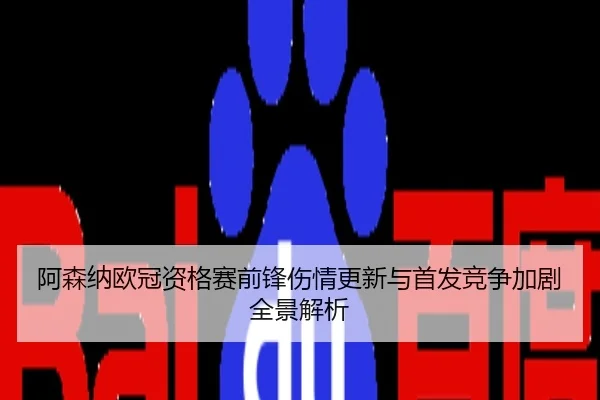 阿森纳欧冠资格赛前锋伤情更新与首发竞争加剧全景解析