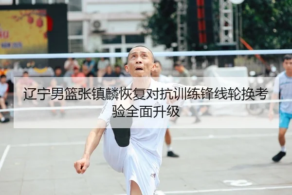 辽宁男篮张镇麟恢复对抗训练锋线轮换考验全面升级