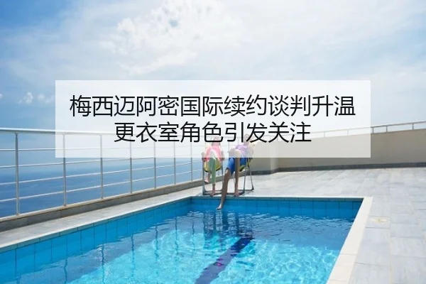 梅西迈阿密国际续约谈判升温 更衣室角色引发关注
