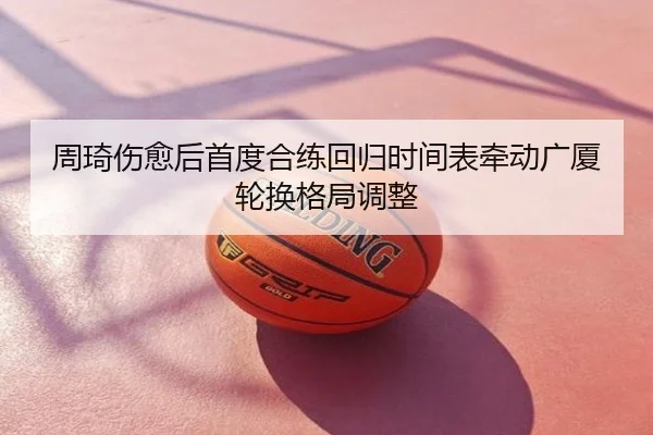 周琦伤愈后首度合练回归时间表牵动广厦轮换格局调整