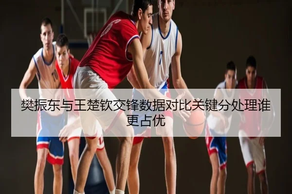 樊振东与王楚钦交锋数据对比关键分处理谁更占优